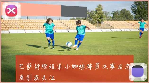 巴萨持续追求小蜘蛛球员决赛后态度引发关注